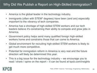 Why Did We Publish a Report on High-Skilled Immigration?
• America is the global leader in the technology industry.
• Immigrants (often with STEM* degrees) have been (and are) especially
important to the vibrancy of tech companies.
• America has a shortage of high-skilled STEM workers and our tech
leaders believe it's constraining their ability to compete and grow jobs in
America.
• Government policy helps send many qualified foreign high-skilled
workers home and constrains those that can come to America.
• Global environment for recruiting high-skilled STEM workers is likely to
get much more competitive.
• Potential for immigration reform in America is very real and the future
direction will likely be determined this year.
• This is a big issue for the technology industry – we encourage you to
read / share / opine on the report – it can be found at kpcb.com/insights
84*Note: STEM = Science / Technology / Engineering / Mathematics.
 