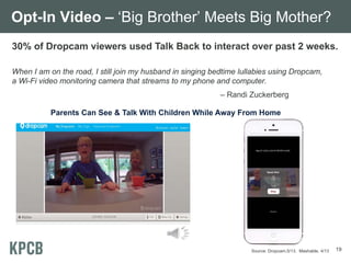 Opt-In Video – ‘Big Brother’ Meets Big Mother?
30% of Dropcam viewers used Talk Back to interact over past 2 weeks.
When I am on the road, I still join my husband in singing bedtime lullabies using Dropcam,
a Wi-Fi video monitoring camera that streams to my phone and computer.
– Randi Zuckerberg
Parents Can See & Talk With Children While Away From Home

Source: Dropcam,5/13. Mashable, 4/13

19

 