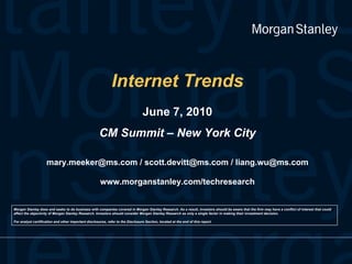 Internet Trends
                                                                                 June 7, 2010
                                                      CM Summit – New York City

                    mary.meeker@ms.com / scott.devitt@ms.com / liang.wu@ms.com

                                                      www.morganstanley.com/techresearch


Morgan Stanley does and seeks to do business with companies covered in Morgan Stanley Research. As a result, investors should be aware that the firm may have a conflict of interest that could
affect the objectivity of Morgan Stanley Research. Investors should consider Morgan Stanley Research as only a single factor in making their investment decision.

For analyst certification and other important disclosures, refer to the Disclosure Section, located at the end of this report.
 