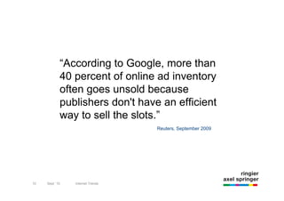 “According to Google, more than
                 40 percent of online ad inventory
                 often goes unsold because
                 publishers don't have an efficient
                 way to sell the slots.”
                                                                      Reuters, September 2009




     10              9/22/10                 Introduction to Non-Premium Advertising
10        Sept `10         Internet Trends
 