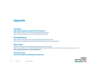 Appendix


     Groupon
     http://www.youtube.com/watch?v=SnTcwax3kxs
     http://video.forbes.com/fvn/business/growing-groupon
     http://www.facebakers.com/countries-with-facebook/

     BrandsAlliance
     http://www.excitingcommerce.de/2010/05/brandsalliance.html
     http://www.excitingcommerce.de/2010/07/global-group-buying-ag.html

     Open Data
     http://www.guardian.co.uk/football/world-cup-match-replay
     http://www.guardian.co.uk/news/datablog/2010/jun/09/bp-energy-statistics-consumption-reserves-energy#zoomed-picture
     http://projects.latimes.com/homicide/map/

     Data Exchange
     http://www.bluekai.com/bluekai-exchange.html



50      Sept `10         Internet Trends
 