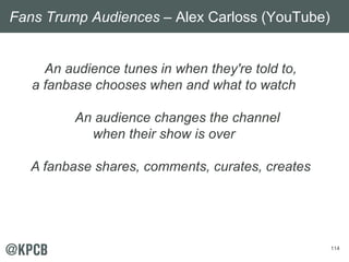 114
An audience tunes in when they're told to,
a fanbase chooses when and what to watch
An audience changes the channel
when their show is over
A fanbase shares, comments, curates, creates
Fans Trump Audiences – Alex Carloss (YouTube)
 