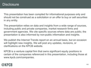 This presentation has been compiled for informational purposes only and 
should not be construed as a solicitation or an offer to buy or sell securities 
in any entity. 
The presentation relies on data and insights from a wide range of sources, 
including public and private companies, market research firms and 
government agencies. We cite specific sources where data are public; the 
presentation is also informed by non-public information and insights. 
We publish the Internet Trends report on an annual basis, but on occasion 
will highlight new insights. We will post any updates, revisions, or 
clarifications on the KPCB website. 
KPCB is a venture capital firm that owns significant equity positions in 
certain of the companies referenced in this presentation, including those at 
www.kpcb.com/companies. 
163 
Disclosure 
 