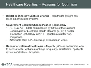 31 
Healthcare Realities = Reasons for Optimism 
• Digital Technology Enables Change – Healthcare system has 
relied on antiquated systems 
• Government Enabled Change Pushes Technology 
• HITECH Act – $35B administered by Office of the National 
Coordinator for Electronic Health Records (EHR) + health 
information technology in 2013 penalties exist for non-compliance 
• Affordable Care Act – Coverage expansion in works 
• Consumerization of Healthcare – Majority (52%) of consumers want 
to access tools / websites rankings for quality / satisfaction / patients 
reviews of doctors + hospitals 
Source: Beth Seidenberg, KPCB General Partner; Lynne Chou, KPCB Partner. Sources: ACA data per CBO office. HITECH Act data per HIMSS Report Frost 
and Sullivan & HealthIT. Consumerization of healthcare data from Deloitte, 2012. 
 