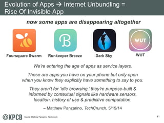 41 
Evolution of Apps Æ Internet Unbundling = 
Rise Of Invisible App 
now some apps are disappearing altogether 
Foursquare Swarm Runkeeper Breeze Dark Sky WUT 
We’re entering the age of apps as service layers. 
These are apps you have on your phone but only open 
when you know they explicitly have something to say to you. 
They aren’t for ‘idle browsing,’ they’re purpose-built & 
informed by contextual signals like hardware sensors, 
location, history of use & predictive computation. 
– Matthew Panzarino, TechCrunch, 5/15/14 
Source: Matthew Panzarino, Techcrunch. 
 