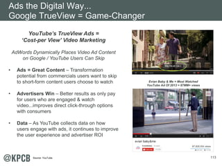 113 
YouTube’s T rueView Ads = 
‘Cost-per View’ Video Marketing 
AdWords Dynamically Places Video Ad Content 
on Google / YouTube Users Can Skip 
• Ads = Great Content – Transformation 
potential from commercials users want to skip 
to short-form content users choose to watch 
• Advertisers Win – Better results as only pay 
for users who are engaged & watch 
video...improves direct click-through options 
with consumers 
• Data – As YouTube collects data on how 
users engage with ads, it continues to improve 
the user experience and advertiser ROI 
Evian Baby & Me = Most Watched 
YouTube Ad Of 2013 = 87MM+ views 
Ads the Digital Way... 
Google TrueView = Game-Changer 
Source: YouTube. 
 