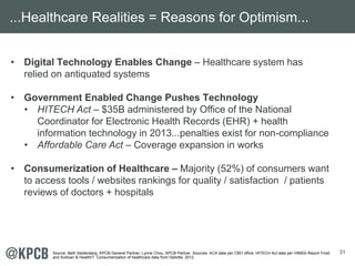 31 
...Healthcare Realities = Reasons for Optimism... 
• Digital Technology Enables Change – Healthcare system has 
relied on antiquated systems 
• Government Enabled Change Pushes Technology 
• HITECH Act – $35B administered by Office of the National 
Coordinator for Electronic Health Records (EHR) + health 
information technology in 2013...penalties exist for non-compliance 
• Affordable Care Act – Coverage expansion in works 
• Consumerization of Healthcare – Majority (52%) of consumers want 
to access tools / websites rankings for quality / satisfaction / patients 
reviews of doctors + hospitals 
Source: Beth Seidenberg, KPCB General Partner; Lynne Chou, KPCB Partner. Sources: ACA data per CBO office. HITECH Act data per HIMSS Report Frost 
and Sullivan & HealthIT. Consumerization of healthcare data from Deloitte, 2012. 
 