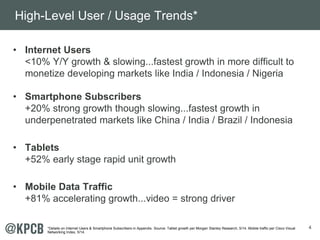 4 
High-Level User / Usage Trends* 
• Internet Users 
<10% Y/Y growth & slowing...fastest growth in more difficult to 
monetize developing markets like India / Indonesia / Nigeria 
• Smartphone Subscribers 
+20% strong growth though slowing...fastest growth in 
underpenetrated markets like China / India / Brazil / Indonesia 
• Tablets 
+52% early stage rapid unit growth 
• Mobile Data Traffic 
+81% accelerating growth...video = strong driver 
*Details on Internet Users & Smartphone Subscribers in Appendix. Source: Tablet growth per Morgan Stanley Research, 5/14. Mobile traffic per Cisco Visual 
Networking Index, 5/14. 
 