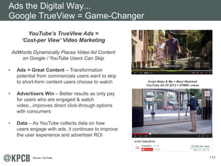 113
YouTube’s TrueView Ads =
‘Cost-per View’ Video Marketing
AdWords Dynamically Places Video Ad Content
on Google / YouTube Users Can Skip
• Ads = Great Content – Transformation
potential from commercials users want to skip
to short-form content users choose to watch
• Advertisers Win – Better results as only pay
for users who are engaged & watch
video...improves direct click-through options
with consumers
• Data – As YouTube collects data on how
users engage with ads, it continues to improve
the user experience and advertiser ROI
Evian Baby & Me = Most Watched
YouTube Ad Of 2013 = 87MM+ views
Ads the Digital Way...
Google TrueView = Game-Changer
Source: YouTube.
 