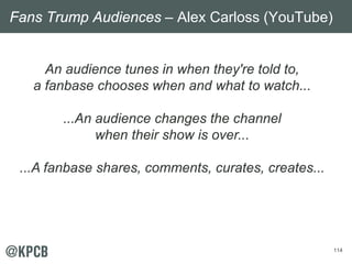114
An audience tunes in when they're told to,
a fanbase chooses when and what to watch...
...An audience changes the channel
when their show is over...
...A fanbase shares, comments, curates, creates...
Fans Trump Audiences – Alex Carloss (YouTube)
 