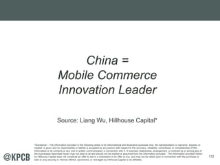 132
China =
Mobile Commerce
Innovation Leader
Source: Liang Wu, Hillhouse Capital*
*Disclaimer – The information provided in the following slides is for informational and illustrative purposes only. No representation or warranty, express or
implied, is given and no responsibility or liability is accepted by any person with respect to the accuracy, reliability, correctness or completeness of this
Information or its contents or any oral or written communication in connection with it. A business relationship, arrangement, or contract by or among any of
the businesses described herein may not exist at all and should not be implied or assumed from the information provided. The information provided herein
by Hillhouse Capital does not constitute an offer to sell or a solicitation of an offer to buy, and may not be relied upon in connection with the purchase or
sale of, any security or interest offered, sponsored, or managed by Hillhouse Capital or its affiliates.
 