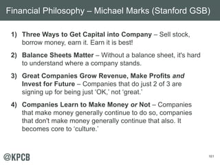 161
1) Three Ways to Get Capital into Company – Sell stock,
borrow money, earn it. Earn it is best!
2) Balance Sheets Matter – Without a balance sheet, it's hard
to understand where a company stands.
3) Great Companies Grow Revenue, Make Profits and
Invest for Future – Companies that do just 2 of 3 are
signing up for being just ‘OK,’ not ‘great.’
4) Companies Learn to Make Money or Not – Companies
that make money generally continue to do so, companies
that don't make money generally continue that also. It
becomes core to ‘culture.’
Financial Philosophy – Michael Marks (Stanford GSB)
 