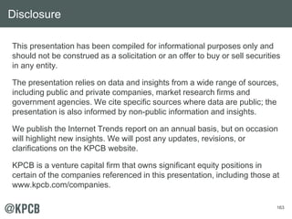 163
This presentation has been compiled for informational purposes only and
should not be construed as a solicitation or an offer to buy or sell securities
in any entity.
The presentation relies on data and insights from a wide range of sources,
including public and private companies, market research firms and
government agencies. We cite specific sources where data are public; the
presentation is also informed by non-public information and insights.
We publish the Internet Trends report on an annual basis, but on occasion
will highlight new insights. We will post any updates, revisions, or
clarifications on the KPCB website.
KPCB is a venture capital firm that owns significant equity positions in
certain of the companies referenced in this presentation, including those at
www.kpcb.com/companies.
Disclosure
 