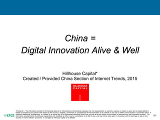 150
China =
Digital Innovation Alive & Well
Hillhouse Capital*
Created / Provided China Section of Internet Trends, 2015
*Disclaimer – The information provided in the following slides is for informational and illustrative purposes only. No representation or warranty, express or implied, is given and no responsibility or
liability is accepted by any person with respect to the accuracy, reliability, correctness or completeness of this Information or its contents or any oral or written communication in connection with it. A
business relationship, arrangement, or contract by or among any of the businesses described herein may not exist at all and should not be implied or assumed from the information provided. The
information provided herein by Hillhouse Capital does not constitute an offer to sell or a solicitation of an offer to buy, and may not be relied upon in connection with the purchase or sale of, any
security or interest offered, sponsored, or managed by Hillhouse Capital or its affiliates.
 