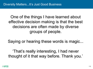 178
Diversity Matters...It’s Just Good Business
One of the things I have learned about
effective decision making is that the best
decisions are often made by diverse
groups of people.
Saying or hearing these words is magic...
‘That’s really interesting, I had never
thought of it that way before. Thank you.’
 