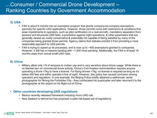 191
...Consumer / Commercial Drone Development –
Ranking Countries by Government Accommodation
5) USA
• FAA is about 6 months into an exemption program that grants company-by-company exemptions
(permits) for specific UAS applications. However, those permits come with restrictions & conditions that
pose impediments to operators, such as pilot certification (in a real aircraft), mandatory separation from
persons and structures (500 feet), a prohibition against night operations, & other parameters that are
generally viewed as overly conservative & potentially not capable of being satisfied by many of the
companies being granted those permits. Agency claims that statutes prohibit it from providing a more
reasonable approach to UAS permits.
• FAA is trying to speed up its processes, and is now up to ~400 exemptions granted to companies.
However, it still has a massive backlog with ~1,200 more pending. Additionally, the FAA is at least 18
months away from actual small UAS rules.
6) China
• Military allots only 1/5 of airspace to civilian use and is very sensitive about drone usage. While there is
no blanket ban on commercial drone activity, China’s Civil Aviation Administration requires anyone
operating a drone >7kg to have a license. For flying drones <7kg, no license is required as long as it’s
below 400 feet and within operator’s line of sight. However, this policy has caused confusion among
operators and regulators. In one example, the Beijing Police briefly detained a well-known aerial
photographer for filming the Forbidden City - they confiscated his quadcopter and later returned it to the
photographer at the airport on his flight out of China.
• Other countries developing UAS regulations
• Mexico recently released framework including micro UAS rule.
• New Zealand is behind but has proposed a solid risk-based set of regulations.
Source: News articles, KPCB analysis – Wen Hsieh / James Tang / Paul Yeh.
 