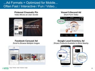 20
...Ad Formats = Optimized for Mobile...
Often Fast / Interactive / Fun / Video...
Image: Pinterest, Vessel, Facebook, Google.
Pinterest Cinematic Pin
Video Moves as User Scrolls
Google Local Inventory Ad
Shows Products Available In-Store Nearby
Facebook Carousel Ad
Scroll to Browse Multiple Images
Vessel 5-Second Ad
Short-Form Video
 