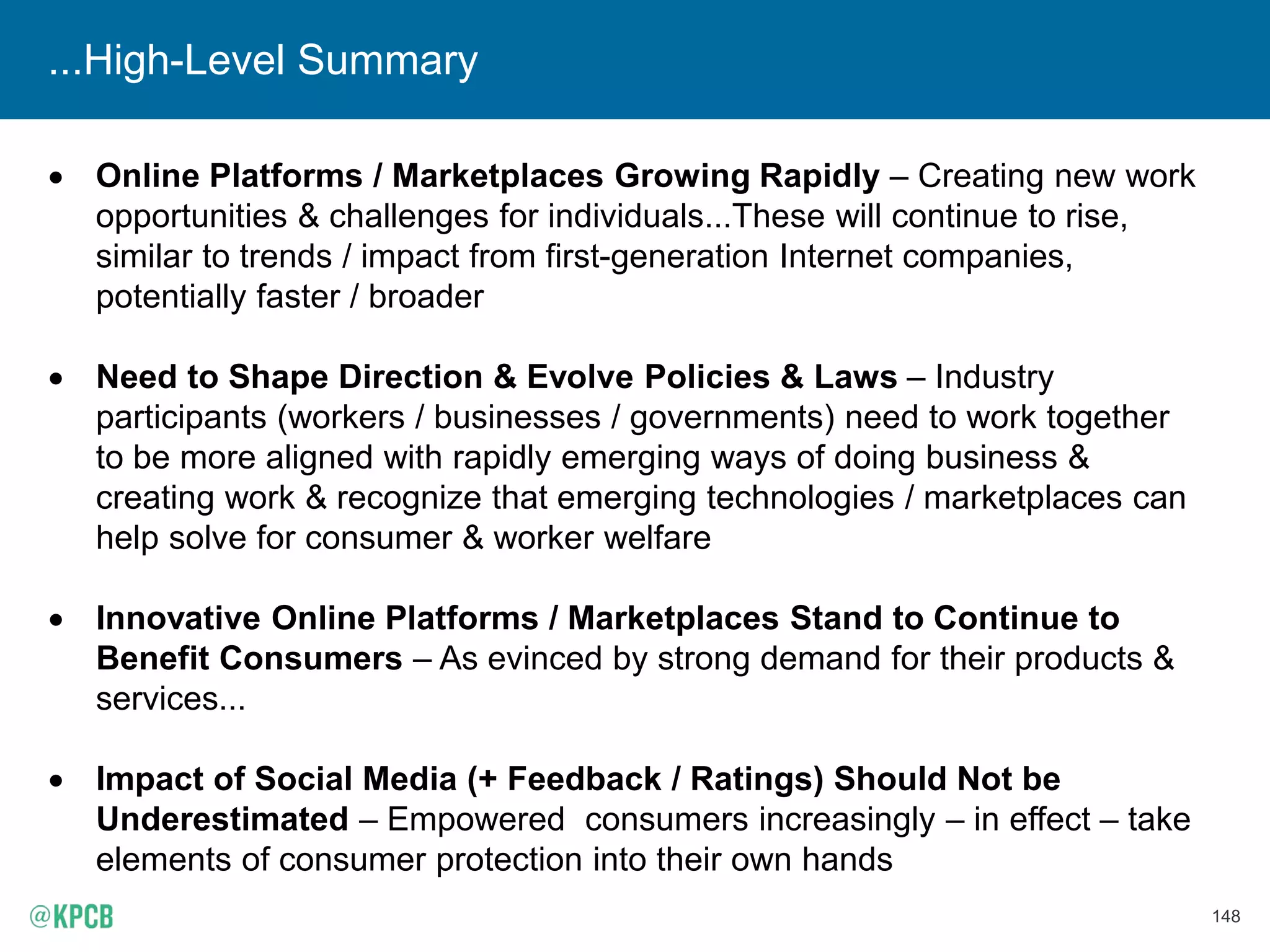 148
...High-Level Summary
• Online Platforms / Marketplaces Growing Rapidly – Creating new work
opportunities & challenges for individuals...These will continue to rise,
similar to trends / impact from first-generation Internet companies,
potentially faster / broader
• Need to Shape Direction & Evolve Policies & Laws – Industry
participants (workers / businesses / governments) need to work together
to be more aligned with rapidly emerging ways of doing business &
creating work & recognize that emerging technologies / marketplaces can
help solve for consumer & worker welfare
• Innovative Online Platforms / Marketplaces Stand to Continue to
Benefit Consumers – As evinced by strong demand for their products &
services...
• Impact of Social Media (+ Feedback / Ratings) Should Not be
Underestimated – Empowered consumers increasingly – in effect – take
elements of consumer protection into their own hands
 