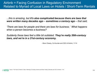 144
Airbnb = Facing Confusion in Regulatory Environment
Related to Myriad of Local Laws on Hotels / Short-Term Rentals
Source: “The Future of Airbnb in Cities,” McKinsey & Company Interview with Brian Chesky (Cofounder and CEO of Airbnb), 11/14.
...this is amazing, but it’s also complicated because there are laws that
were written many decades ago – sometimes a century ago – that said,
‘There are laws for people and there are laws for business.’ What happens
when a person becomes a business?
Suddenly these laws feel a little bit outdated. They’re really 20th-century
laws, and we’re in a 21st-century economy.
- Brian Chesky, Co-founder and CEO of Airbnb, 11/14
 