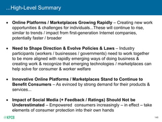 148
...High-Level Summary
• Online Platforms / Marketplaces Growing Rapidly – Creating new work
opportunities & challenges for individuals...These will continue to rise,
similar to trends / impact from first-generation Internet companies,
potentially faster / broader
• Need to Shape Direction & Evolve Policies & Laws – Industry
participants (workers / businesses / governments) need to work together
to be more aligned with rapidly emerging ways of doing business &
creating work & recognize that emerging technologies / marketplaces can
help solve for consumer & worker welfare
• Innovative Online Platforms / Marketplaces Stand to Continue to
Benefit Consumers – As evinced by strong demand for their products &
services...
• Impact of Social Media (+ Feedback / Ratings) Should Not be
Underestimated – Empowered consumers increasingly – in effect – take
elements of consumer protection into their own hands
 