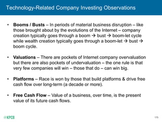 175
Technology-Related Company Investing Observations
• Booms / Busts – In periods of material business disruption – like
those brought about by the evolutions of the Internet – company
creation typically goes through a boom  bust  boom-let cycle
while wealth creation typically goes through a boom-let  bust 
boom cycle.
• Valuations – There are pockets of Internet company overvaluation
but there are also pockets of undervaluation – the one rule is that
very few companies will win – those that do – can win big.
• Platforms – Race is won by those that build platforms & drive free
cash flow over long-term (a decade or more).
• Free Cash Flow – Value of a business, over time, is the present
value of its future cash flows.
 