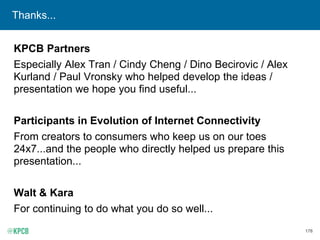 178
Thanks...
KPCB Partners
Especially Alex Tran / Cindy Cheng / Dino Becirovic / Alex
Kurland / Paul Vronsky who helped develop the ideas /
presentation we hope you find useful...
Participants in Evolution of Internet Connectivity
From creators to consumers who keep us on our toes
24x7...and the people who directly helped us prepare this
presentation...
Walt & Kara
For continuing to do what you do so well...
 