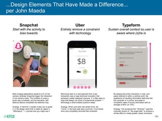 183
...Design Elements That Have Made a Difference...
per John Maeda
Snapchat
Start with the activity to
bias towards
Uber
Entirely remove a constraint
with technology
Typeform
Sustain overall context so user is
aware where (s)he is
Most imaging applications asked to turn on the
camera, whereas Snapchat began the interaction
in live camera mode. The invitation to snap a
photo was immediate; and the secretive, self-
destruct feature completed the addictive loop.
Analogy: A hammer’s handle invites you to grasp
it. In the design world that’s called an object’s
“affordance” — it primes how you might use it.
By keeping the entire interaction in view, and
easily referred to within a vertical scroll, the
experience of inputting information feels less like
the computer is in control; and leads to
completion rates of survey information with an
average of 60% (vs 10%).
Analogy: The acclaimed film “Birdman” used the
cinematic illusion of “the single take” to achieve a
similar effect to create greater viewer immersion.
Removing cash or a card payment from a taxi
transaction was a huge technical innovation that
achieved a better designed outcome. It’s often easy to
hope that design can solve a fundamental problem —
technology is what enables quantum leaps.
Analogy: When cars were rear-wheel drive, the
“hump” in the back seat was a bummer. Front-wheel
drive cars completely removed that constraint.
 