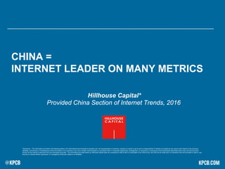 CHINA =
INTERNET LEADER ON MANY METRICS
*Disclaimer – The information provided in the following slides is for informational and illustrative purposes only. No representation or warranty, express or implied, is given and no responsibility or liability is accepted by any person with respect to the accuracy,
reliability, correctness or completeness of this Information or its contents or any oral or written communication in connection with it. A business relationship, arrangement, or contract by or among any of the businesses described herein may not exist at all and
should not be implied or assumed from the information provided. The information provided herein by Hillhouse Capital does not constitute an offer to sell or a solicitation of an offer to buy, and may not be relied upon in connection with the purchase or sale of, any
security or interest offered, sponsored, or managed by Hillhouse Capital or its affiliates.
Hillhouse Capital*
Provided China Section of Internet Trends, 2016
 