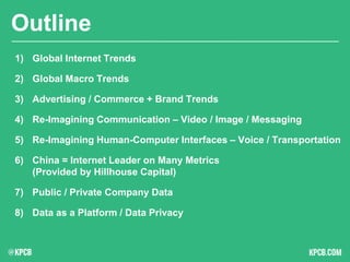 KPCB INTERNET TRENDS 2016 | PAGE 2
Outline
1) Global Internet Trends
2) Global Macro Trends
3) Advertising / Commerce + Brand Trends
4) Re-Imagining Communication – Video / Image / Messaging
5) Re-Imagining Human-Computer Interfaces – Voice / Transportation
6) China = Internet Leader on Many Metrics
(Provided by Hillhouse Capital)
7) Public / Private Company Data
8) Data as a Platform / Data Privacy
 