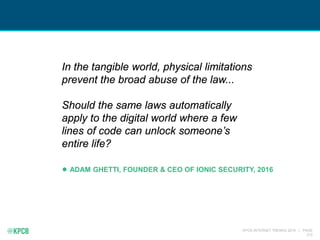 KPCB INTERNET TRENDS 2016 | PAGE
212
In the tangible world, physical limitations
prevent the broad abuse of the law...
Should the same laws automatically
apply to the digital world where a few
lines of code can unlock someone’s
entire life?
ADAM GHETTI, FOUNDER & CEO OF IONIC SECURITY, 2016
 
