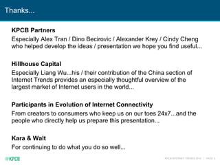 KPCB INTERNET TRENDS 2016 | PAGE 3
Thanks...
KPCB Partners
Especially Alex Tran / Dino Becirovic / Alexander Krey / Cindy Cheng
who helped develop the ideas / presentation we hope you find useful...
Hillhouse Capital
Especially Liang Wu...his / their contribution of the China section of
Internet Trends provides an especially thoughtful overview of the
largest market of Internet users in the world...
Participants in Evolution of Internet Connectivity
From creators to consumers who keep us on our toes 24x7...and the
people who directly help us prepare this presentation...
Kara & Walt
For continuing to do what you do so well...
 