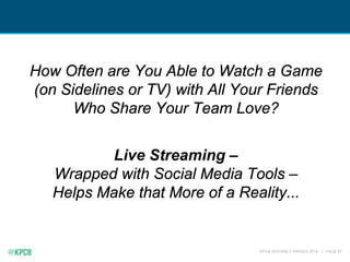 KPCB INTERNET TRENDS 2016 | PAGE 87
How Often are You Able to Watch a Game
(on Sidelines or TV) with All Your Friends
Who Share Your Team Love?
Live Streaming –
Wrapped with Social Media Tools –
Helps Make that More of a Reality...
 