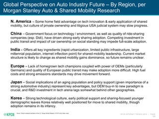 KPCB INTERNET TRENDS 2016 | PAGE
150
Global Perspective on Auto Industry Future – By Region, per
Morgan Stanley Auto & Shared Mobility Research
Source: ‘Global Investment Implication of Auto 2.0,’ Morgan Stanley Research, 4/19/16, led by Adam Jonas
N. America – Some home field advantage on tech innovation & early application of shared
mobility, but culture of private ownership and litigious USA judicial system may slow progress.
China – Government focus on technology / environment, as well as quality of ride-sharing
companies (esp. Didi), have driven strong early sharing adoption. Competing investment in
public transit and impact of car ownership on social standing may impede full-scale adoption.
India – Offers all key ingredients (rapid urbanization, limited public infrastructure, large
millennial population, internet inflection point) for shared mobility leadership. Current market
structure is likely to change as shared mobility gains dominance, so future remains unclear.
Europe – Lack of homegrown tech champions coupled with power of OEMs (particularly
Germans) and quality of European public transit may make adoption more difficult. High fuel
costs and strong emissions standards may drive movement forward.
Japan – Social implications of an aging population and policy support (given importance of a
strong automotive industry) represent key advantages, but OEM buy-in to new paradigm is
crucial, and R&D investment in tech arena lags somewhat behind other geographies.
Korea – Strong technological culture, early political support and sharing-focused younger
demographic leaves Korea relatively well positioned for move to shared mobility, though
adoption remains in its infancy.
 