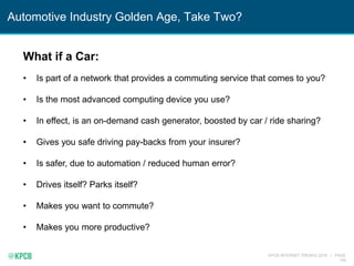 KPCB INTERNET TRENDS 2016 | PAGE
159
Automotive Industry Golden Age, Take Two?
What if a Car:
• Is part of a network that provides a commuting service that comes to you?
• Is the most advanced computing device you use?
• In effect, is an on-demand cash generator, boosted by car / ride sharing?
• Gives you safe driving pay-backs from your insurer?
• Is safer, due to automation / reduced human error?
• Drives itself? Parks itself?
• Makes you want to commute?
• Makes you more productive?
 
