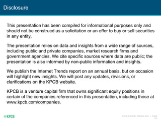 KPCB INTERNET TRENDS 2016 | PAGE
213
Disclosure
This presentation has been compiled for informational purposes only and
should not be construed as a solicitation or an offer to buy or sell securities
in any entity.
The presentation relies on data and insights from a wide range of sources,
including public and private companies, market research firms and
government agencies. We cite specific sources where data are public; the
presentation is also informed by non-public information and insights.
We publish the Internet Trends report on an annual basis, but on occasion
will highlight new insights. We will post any updates, revisions, or
clarifications on the KPCB website.
KPCB is a venture capital firm that owns significant equity positions in
certain of the companies referenced in this presentation, including those at
www.kpcb.com/companies.
 
