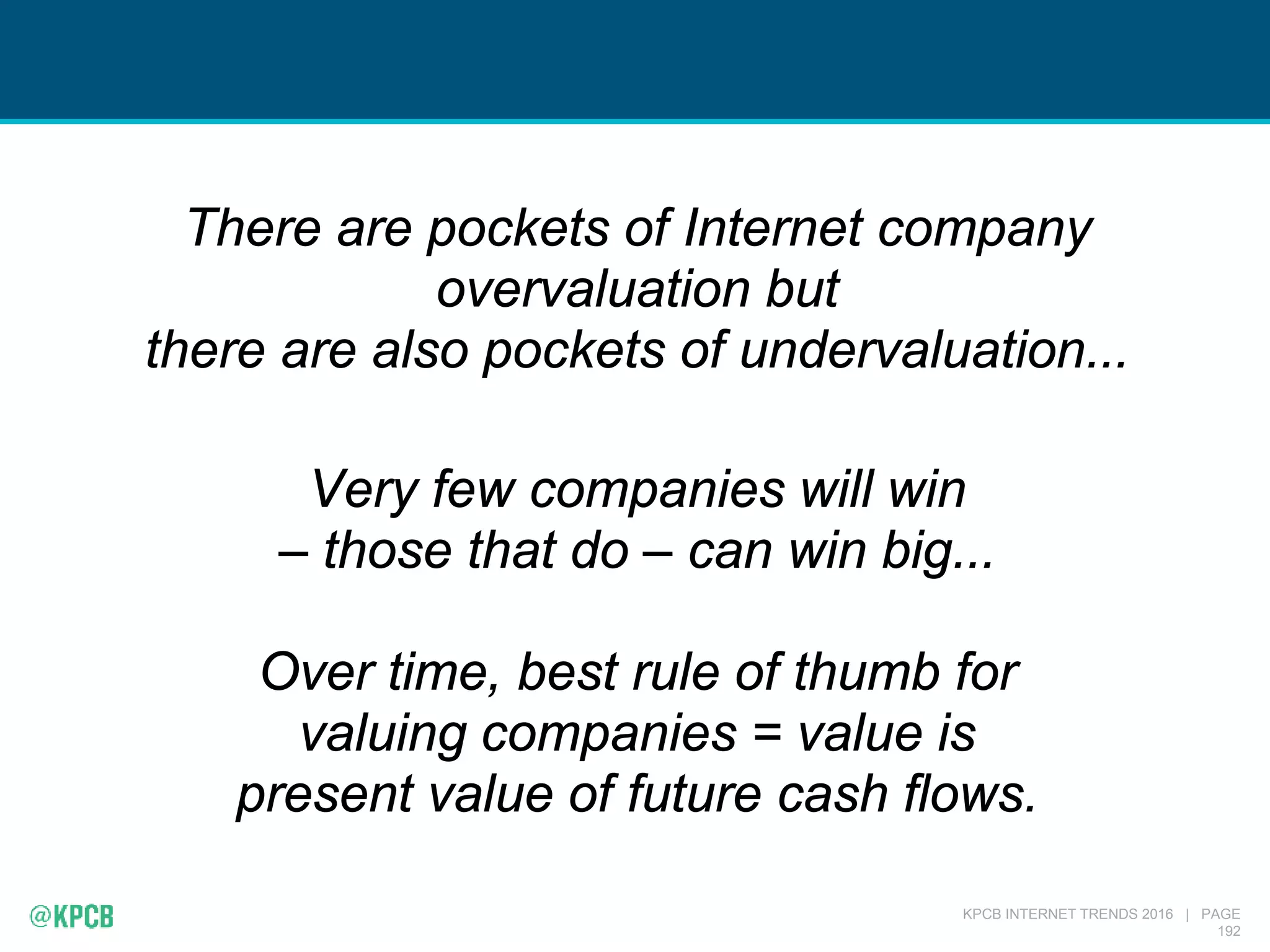 KPCB INTERNET TRENDS 2016 | PAGE
192
There are pockets of Internet company
overvaluation but
there are also pockets of undervaluation...
Very few companies will win
– those that do – can win big...
Over time, best rule of thumb for
valuing companies = value is
present value of future cash flows.
 