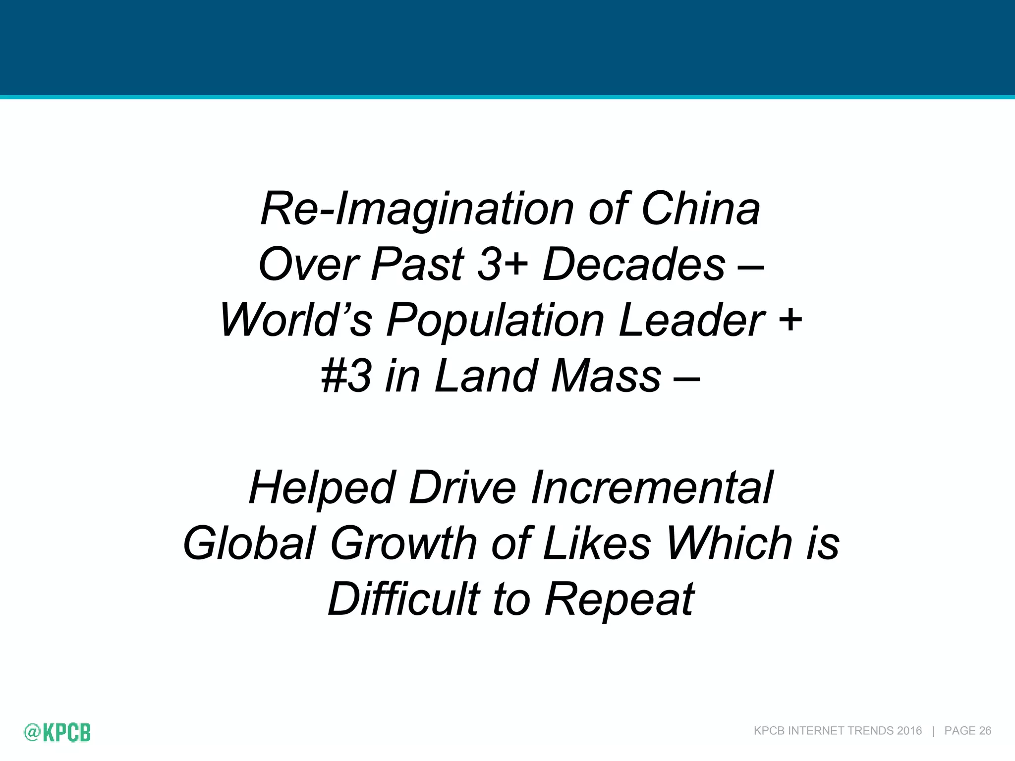 KPCB INTERNET TRENDS 2016 | PAGE 26
Re-Imagination of China
Over Past 3+ Decades –
World’s Population Leader +
#3 in Land Mass –
Helped Drive Incremental
Global Growth of Likes Which is
Difficult to Repeat
 