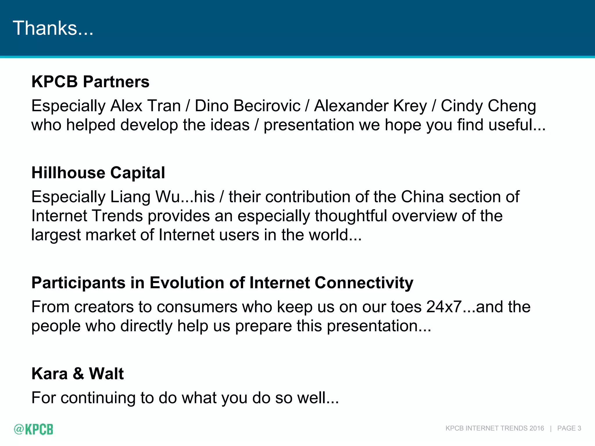 KPCB INTERNET TRENDS 2016 | PAGE 3
Thanks...
KPCB Partners
Especially Alex Tran / Dino Becirovic / Alexander Krey / Cindy Cheng
who helped develop the ideas / presentation we hope you find useful...
Hillhouse Capital
Especially Liang Wu...his / their contribution of the China section of
Internet Trends provides an especially thoughtful overview of the
largest market of Internet users in the world...
Participants in Evolution of Internet Connectivity
From creators to consumers who keep us on our toes 24x7...and the
people who directly help us prepare this presentation...
Kara & Walt
For continuing to do what you do so well...
 