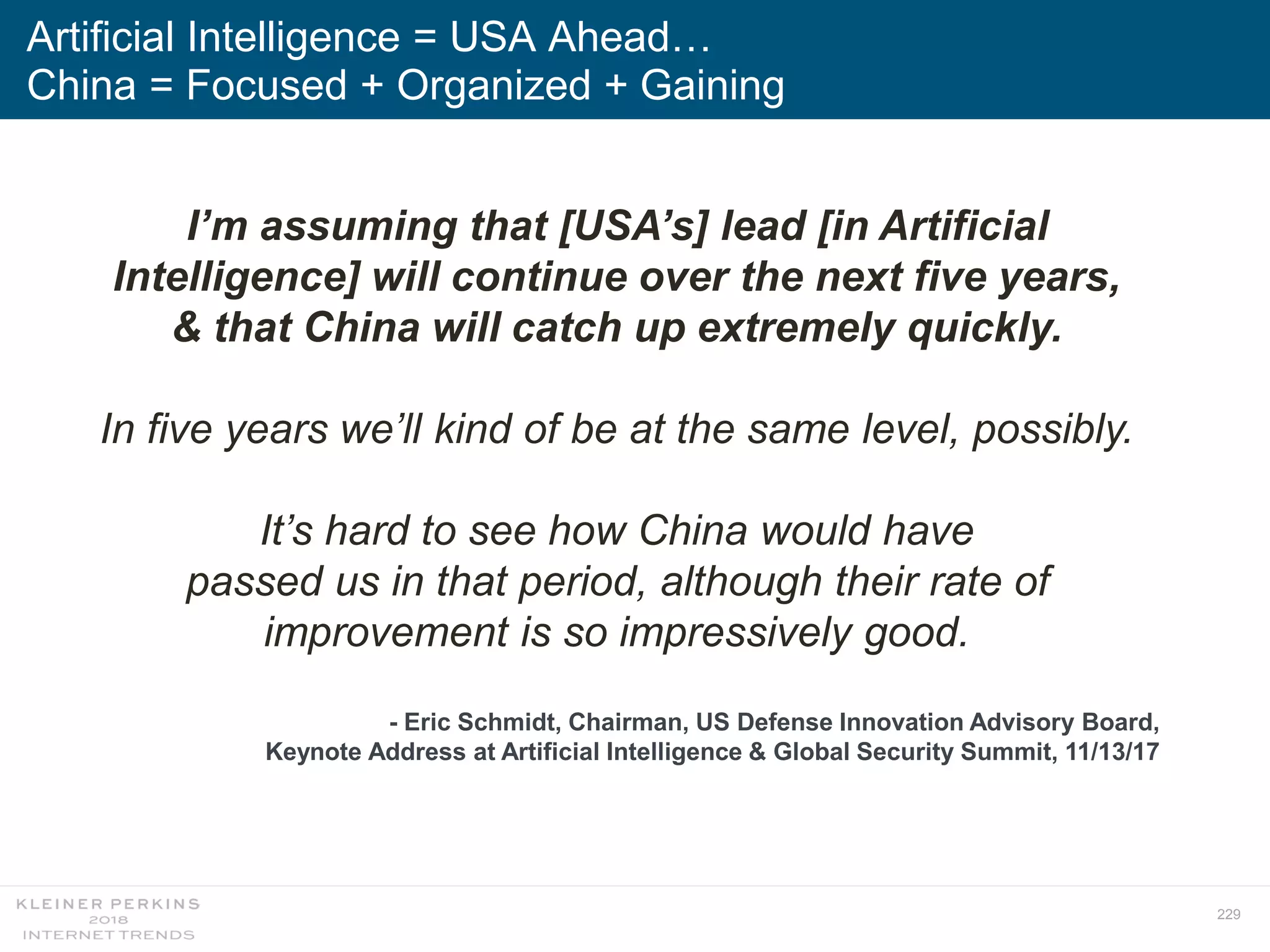229
Artificial Intelligence = USA Ahead…
China = Focused + Organized + Gaining
I’m assuming that [USA’s] lead [in Artificial
Intelligence] will continue over the next five years,
& that China will catch up extremely quickly.
In five years we’ll kind of be at the same level, possibly.
It’s hard to see how China would have
passed us in that period, although their rate of
improvement is so impressively good.
- Eric Schmidt, Chairman, US Defense Innovation Advisory Board,
Keynote Address at Artificial Intelligence & Global Security Summit, 11/13/17
 