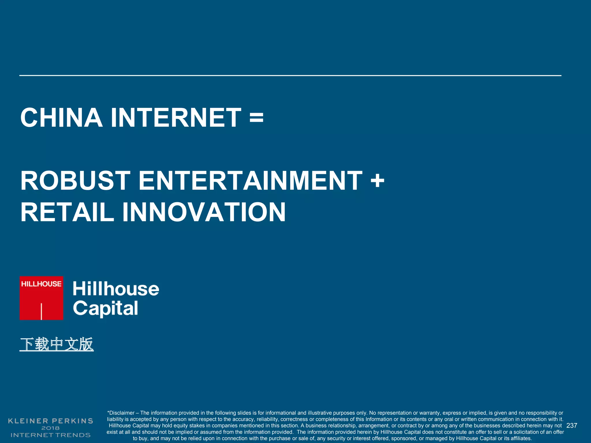 237
CHINA INTERNET =
ROBUST ENTERTAINMENT +
RETAIL INNOVATION
*Disclaimer – The information provided in the following slides is for informational and illustrative purposes only. No representation or warranty, express or implied, is given and no responsibility or
liability is accepted by any person with respect to the accuracy, reliability, correctness or completeness of this Information or its contents or any oral or written communication in connection with it.
Hillhouse Capital may hold equity stakes in companies mentioned in this section. A business relationship, arrangement, or contract by or among any of the businesses described herein may not
exist at all and should not be implied or assumed from the information provided. The information provided herein by Hillhouse Capital does not constitute an offer to sell or a solicitation of an offer
to buy, and may not be relied upon in connection with the purchase or sale of, any security or interest offered, sponsored, or managed by Hillhouse Capital or its affiliates.
 