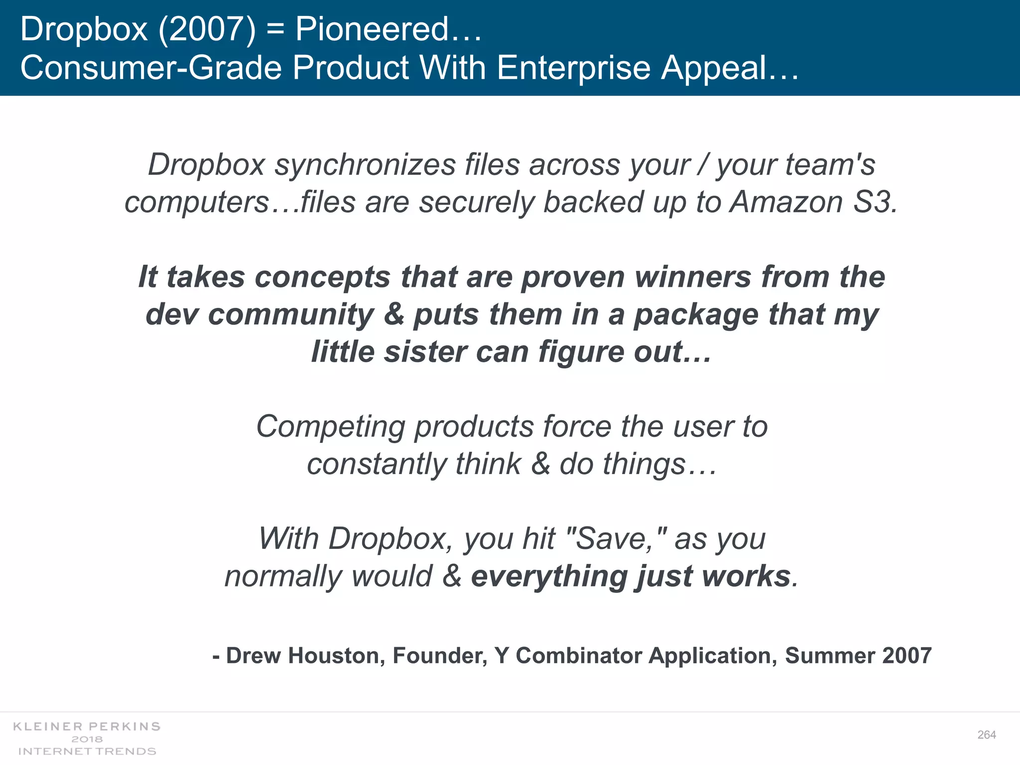 264
Dropbox (2007) = Pioneered…
Consumer-Grade Product With Enterprise Appeal…
Dropbox synchronizes files across your / your team's
computers…files are securely backed up to Amazon S3.
It takes concepts that are proven winners from the
dev community & puts them in a package that my
little sister can figure out…
Competing products force the user to
constantly think & do things…
With Dropbox, you hit "Save," as you
normally would & everything just works.
- Drew Houston, Founder, Y Combinator Application, Summer 2007
 