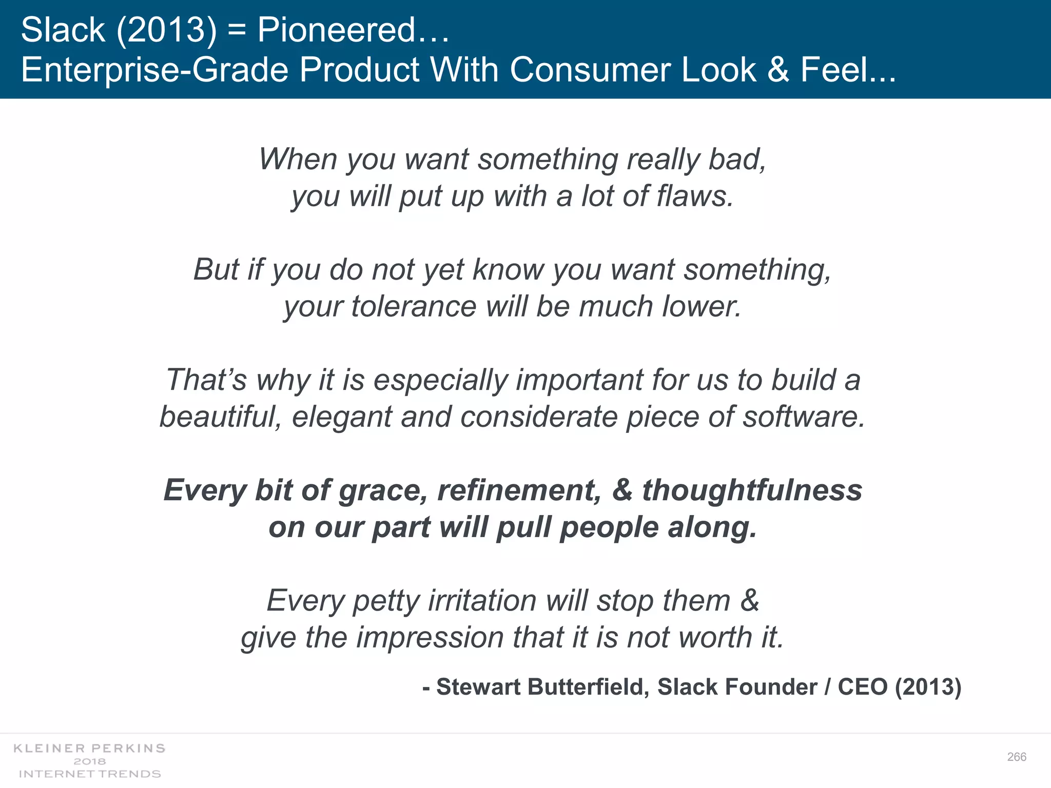 266
Slack (2013) = Pioneered…
Enterprise-Grade Product With Consumer Look & Feel...
When you want something really bad,
you will put up with a lot of flaws.
But if you do not yet know you want something,
your tolerance will be much lower.
That’s why it is especially important for us to build a
beautiful, elegant and considerate piece of software.
Every bit of grace, refinement, & thoughtfulness
on our part will pull people along.
Every petty irritation will stop them &
give the impression that it is not worth it.
- Stewart Butterfield, Slack Founder / CEO (2013)
 