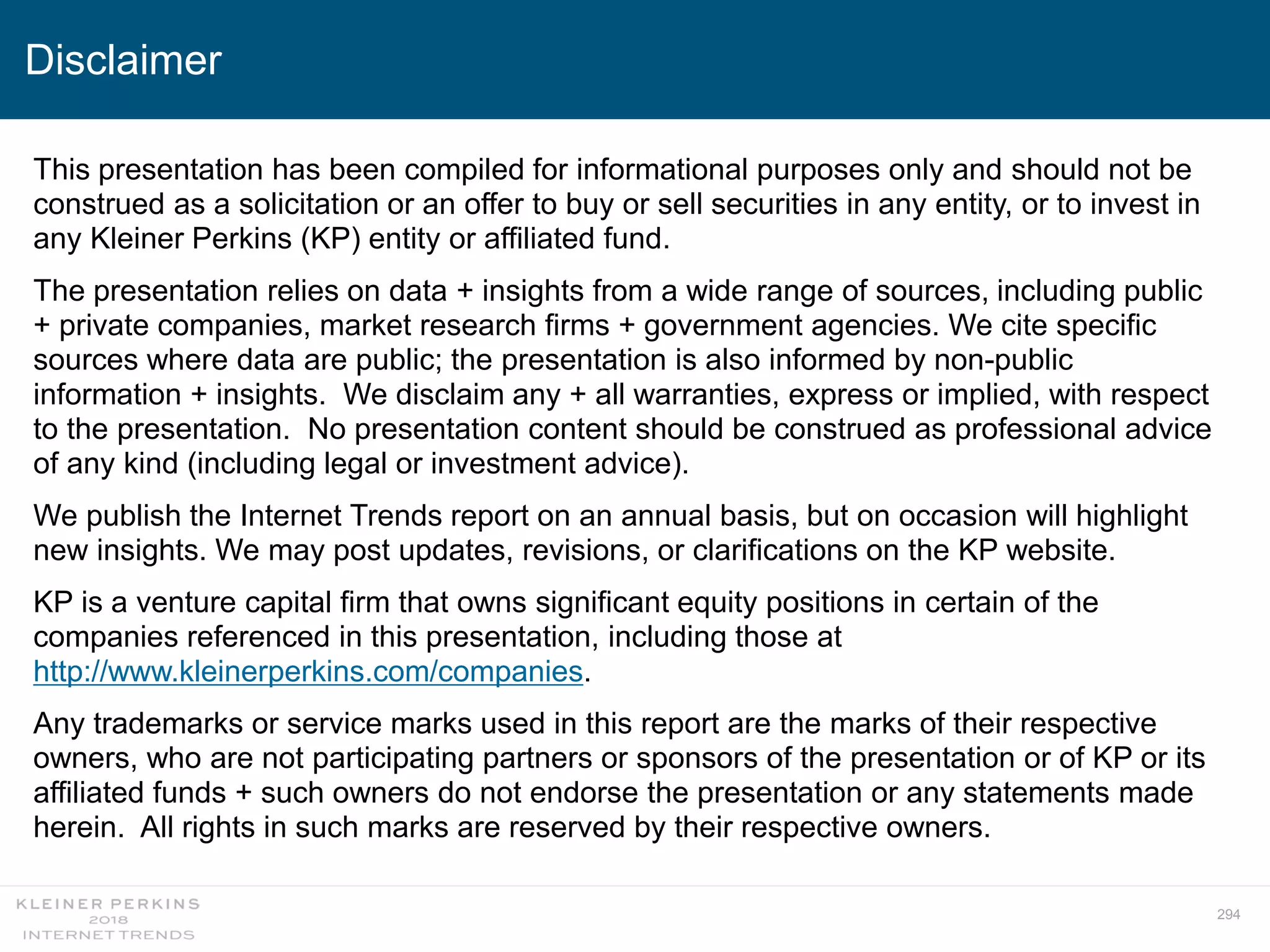 294
This presentation has been compiled for informational purposes only and should not be
construed as a solicitation or an offer to buy or sell securities in any entity, or to invest in
any Kleiner Perkins (KP) entity or affiliated fund.
The presentation relies on data + insights from a wide range of sources, including public
+ private companies, market research firms + government agencies. We cite specific
sources where data are public; the presentation is also informed by non-public
information + insights. We disclaim any + all warranties, express or implied, with respect
to the presentation. No presentation content should be construed as professional advice
of any kind (including legal or investment advice).
We publish the Internet Trends report on an annual basis, but on occasion will highlight
new insights. We may post updates, revisions, or clarifications on the KP website.
KP is a venture capital firm that owns significant equity positions in certain of the
companies referenced in this presentation, including those at
http://www.kleinerperkins.com/companies.
Any trademarks or service marks used in this report are the marks of their respective
owners, who are not participating partners or sponsors of the presentation or of KP or its
affiliated funds + such owners do not endorse the presentation or any statements made
herein. All rights in such marks are reserved by their respective owners.
Disclaimer
 