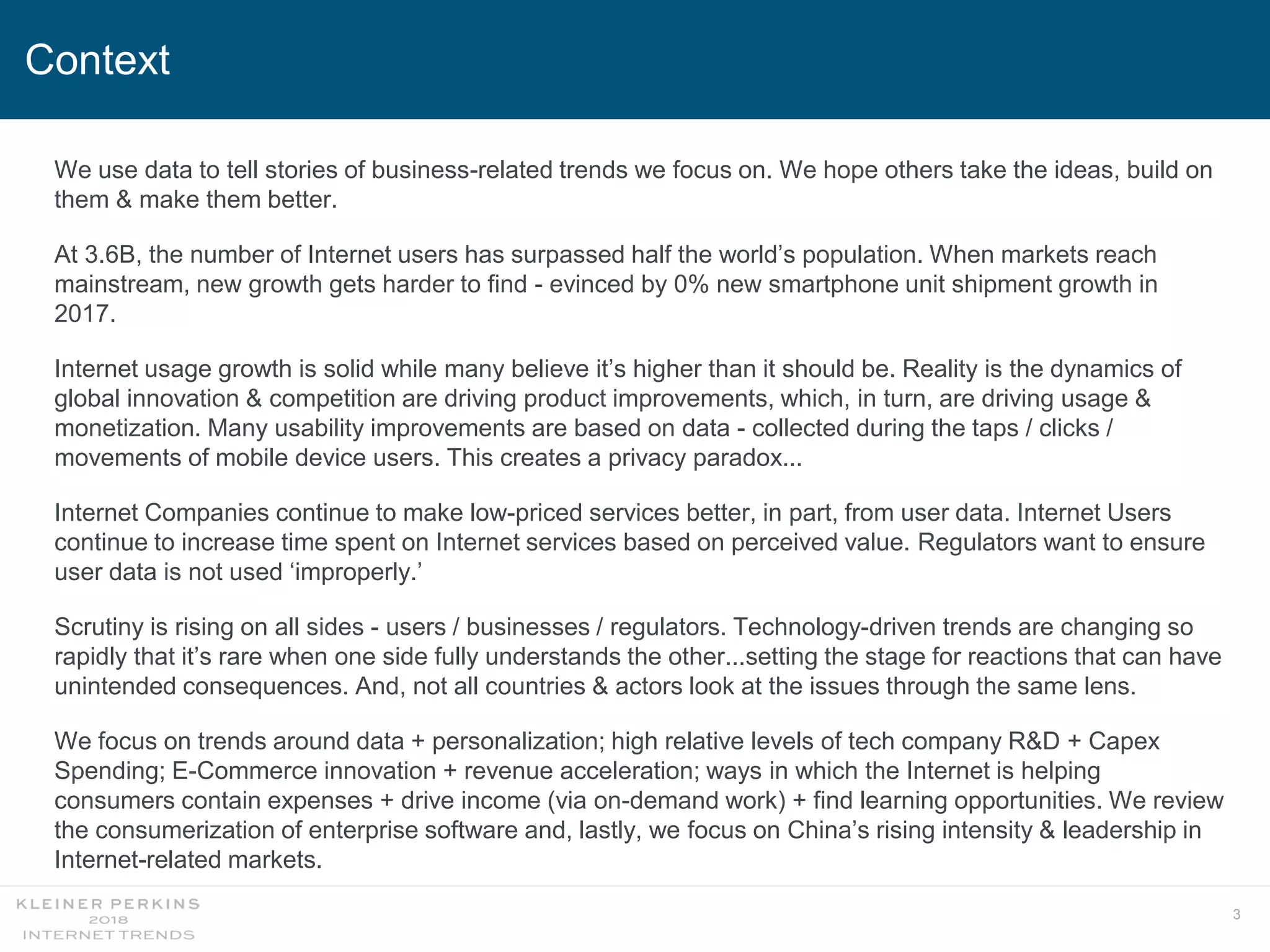 3
Context
We use data to tell stories of business-related trends we focus on. We hope others take the ideas, build on
them & make them better.
At 3.6B, the number of Internet users has surpassed half the world’s population. When markets reach
mainstream, new growth gets harder to find - evinced by 0% new smartphone unit shipment growth in
2017.
Internet usage growth is solid while many believe it’s higher than it should be. Reality is the dynamics of
global innovation & competition are driving product improvements, which, in turn, are driving usage &
monetization. Many usability improvements are based on data - collected during the taps / clicks /
movements of mobile device users. This creates a privacy paradox...
Internet Companies continue to make low-priced services better, in part, from user data. Internet Users
continue to increase time spent on Internet services based on perceived value. Regulators want to ensure
user data is not used ‘improperly.’
Scrutiny is rising on all sides - users / businesses / regulators. Technology-driven trends are changing so
rapidly that it’s rare when one side fully understands the other...setting the stage for reactions that can have
unintended consequences. And, not all countries & actors look at the issues through the same lens.
We focus on trends around data + personalization; high relative levels of tech company R&D + Capex
Spending; E-Commerce innovation + revenue acceleration; ways in which the Internet is helping
consumers contain expenses + drive income (via on-demand work) + find learning opportunities. We review
the consumerization of enterprise software and, lastly, we focus on China’s rising intensity & leadership in
Internet-related markets.
 