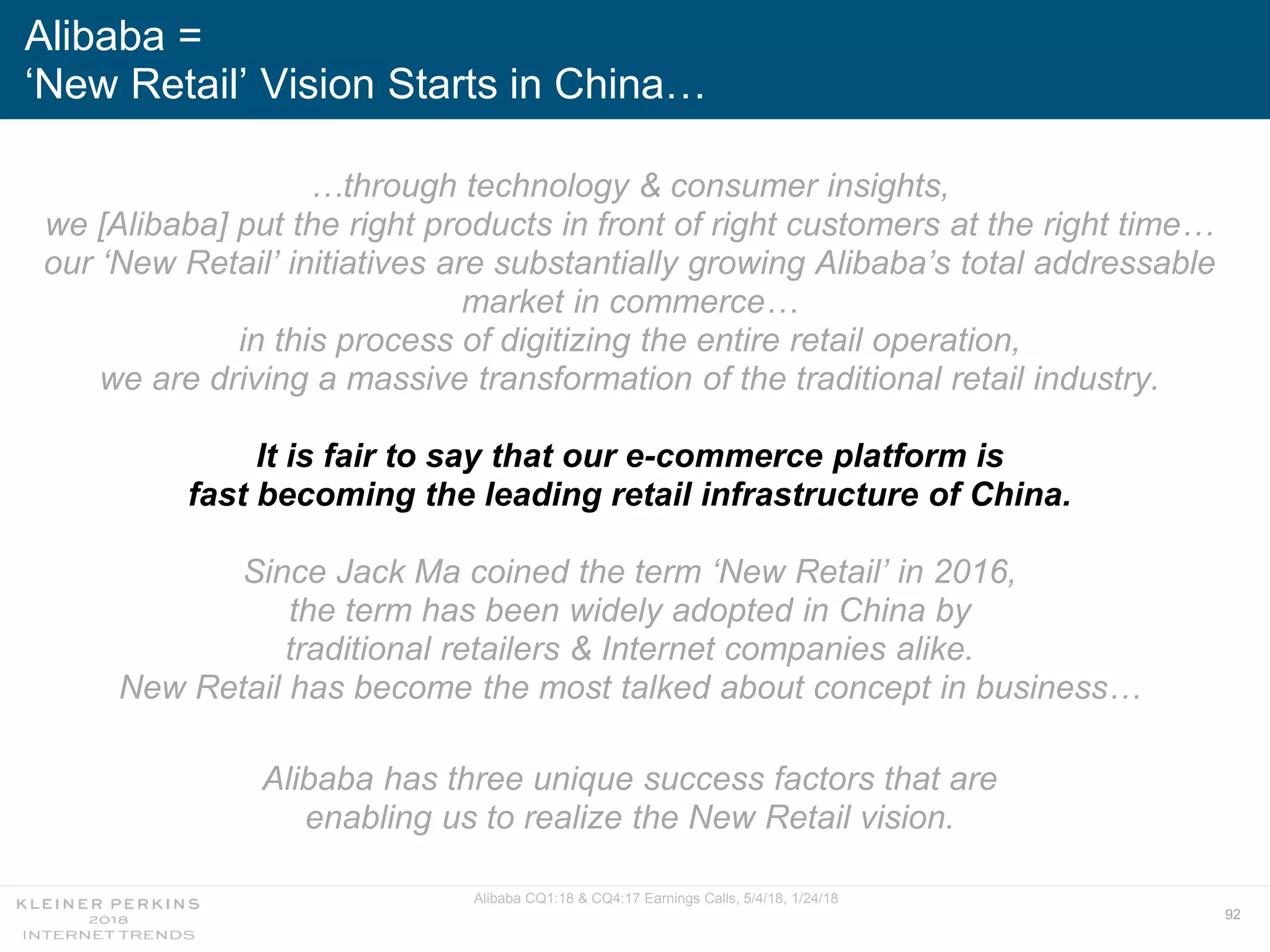 92
…through technology & consumer insights,
we [Alibaba] put the right products in front of right customers at the right time…
our ‘New Retail’ initiatives are substantially growing Alibaba’s total addressable
market in commerce…
in this process of digitizing the entire retail operation,
we are driving a massive transformation of the traditional retail industry.
It is fair to say that our e-commerce platform is
fast becoming the leading retail infrastructure of China.
Since Jack Ma coined the term ‘New Retail’ in 2016,
the term has been widely adopted in China by
traditional retailers & Internet companies alike.
New Retail has become the most talked about concept in business…
Alibaba has three unique success factors that are
enabling us to realize the New Retail vision.
Alibaba =
‘New Retail’ Vision Starts in China…
Alibaba CQ1:18 & CQ4:17 Earnings Calls, 5/4/18, 1/24/18
 