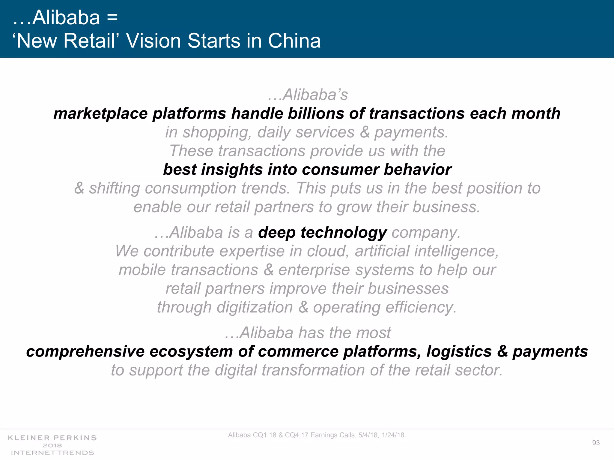 93
…Alibaba’s
marketplace platforms handle billions of transactions each month
in shopping, daily services & payments.
These transactions provide us with the
best insights into consumer behavior
& shifting consumption trends. This puts us in the best position to
enable our retail partners to grow their business.
…Alibaba is a deep technology company.
We contribute expertise in cloud, artificial intelligence,
mobile transactions & enterprise systems to help our
retail partners improve their businesses
through digitization & operating efficiency.
…Alibaba has the most
comprehensive ecosystem of commerce platforms, logistics & payments
to support the digital transformation of the retail sector.
…Alibaba =
‘New Retail’ Vision Starts in China
Alibaba CQ1:18 & CQ4:17 Earnings Calls, 5/4/18, 1/24/18.
 