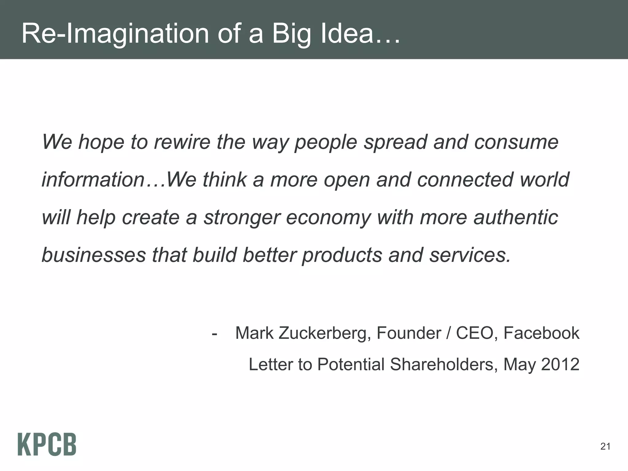 Re-Imagination of a Big Idea…


 We hope to rewire the way people spread and consume
 information…We think a more open and connected world
 will help create a stronger economy with more authentic
 businesses that build better products and services.


                   -   Mark Zuckerberg, Founder / CEO, Facebook
                        Letter to Potential Shareholders, May 2012



                                                                     21
 