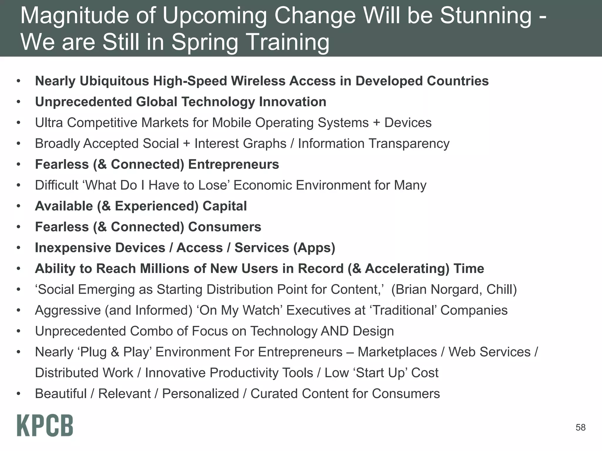 Magnitude of Upcoming Change Will be Stunning -
We are Still in Spring Training
•   Nearly Ubiquitous High-Speed Wireless Access in Developed Countries
•   Unprecedented Global Technology Innovation
•   Ultra Competitive Markets for Mobile Operating Systems + Devices
•   Broadly Accepted Social + Interest Graphs / Information Transparency
•   Fearless (& Connected) Entrepreneurs
•   Difficult ‘What Do I Have to Lose’ Economic Environment for Many
•   Available (& Experienced) Capital
•   Fearless (& Connected) Consumers
•   Inexpensive Devices / Access / Services (Apps)
•   Ability to Reach Millions of New Users in Record (& Accelerating) Time
•   ‘Social Emerging as Starting Distribution Point for Content,’ (Brian Norgard, Chill)
•   Aggressive (and Informed) ‘On My Watch’ Executives at ‘Traditional’ Companies
•   Unprecedented Combo of Focus on Technology AND Design
•   Nearly ‘Plug & Play’ Environment For Entrepreneurs – Marketplaces / Web Services /
    Distributed Work / Innovative Productivity Tools / Low ‘Start Up’ Cost
•   Beautiful / Relevant / Personalized / Curated Content for Consumers

                                                                                           58
 