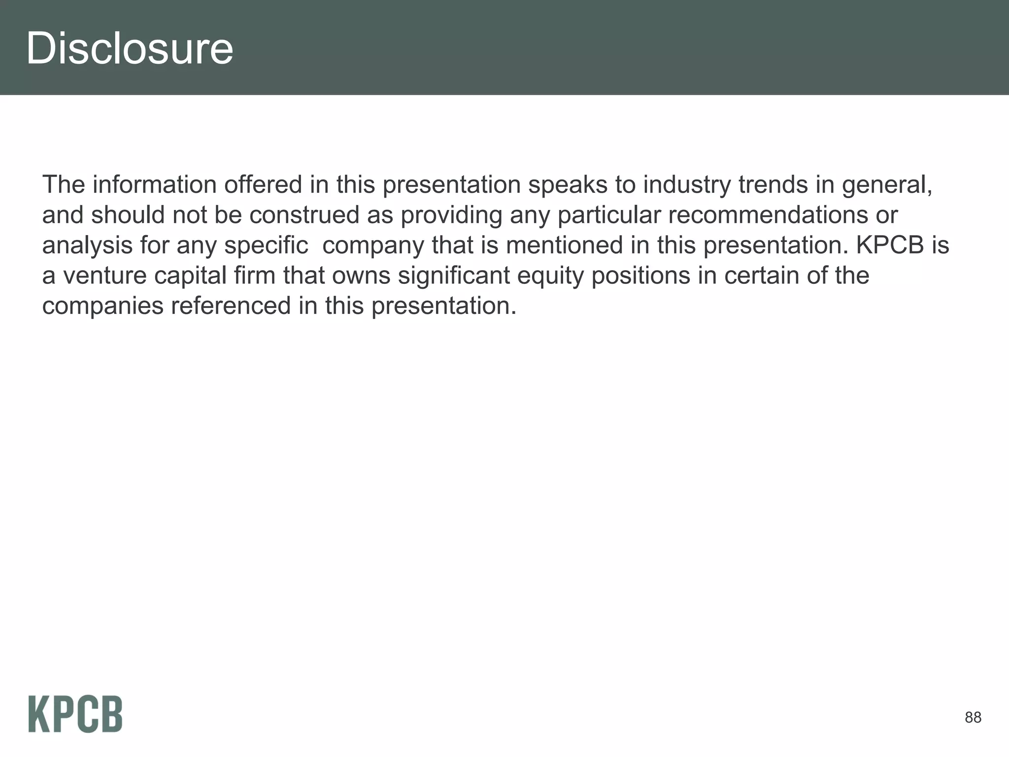 Disclosure

The information offered in this presentation speaks to industry trends in general,
and should not be construed as providing any particular recommendations or
analysis for any specific company that is mentioned in this presentation. KPCB is
a venture capital firm that owns significant equity positions in certain of the
companies referenced in this presentation.




                                                                                     88
 