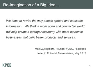 Re-Imagination of a Big Idea…


 We hope to rewire the way people spread and consume
 information…We think a more open and connected world
 will help create a stronger economy with more authentic
 businesses that build better products and services.


                   -   Mark Zuckerberg, Founder / CEO, Facebook
                        Letter to Potential Shareholders, May 2012



                                                                     21
 